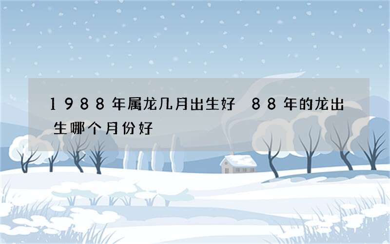 1988年属龙几月出生好 88年的龙出生哪个月份好